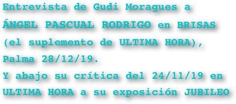 Entrevista de Gudi Moragues a 
ÁNGEL PASCUAL RODRIGO en BRISAS (el suplemento de ULTIMA HORA), Palma 28/12/19.
Y abajo su crítica del 24/11/19 en ULTIMA HORA a su exposición JUBILEO